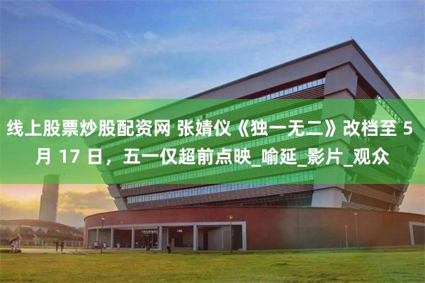 线上股票炒股配资网 张婧仪《独一无二》改档至 5 月 17 日，五一仅超前点映_喻延_影片_观众