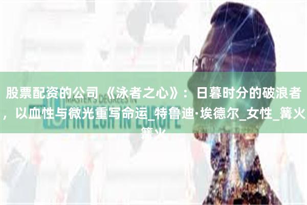 股票配资的公司 《泳者之心》：日暮时分的破浪者，以血性与微光重写命运_特鲁迪·埃德尔_女性_篝火