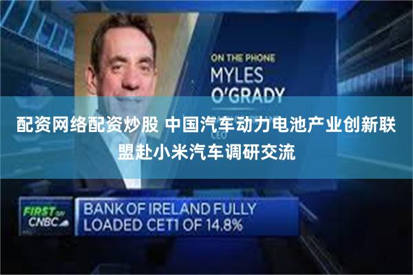 配资网络配资炒股 中国汽车动力电池产业创新联盟赴小米汽车调研交流