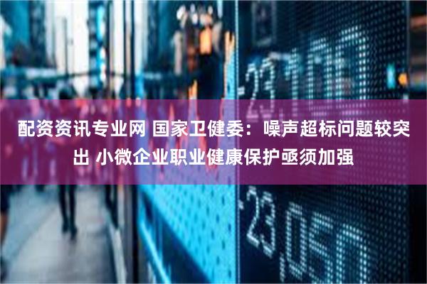 配资资讯专业网 国家卫健委：噪声超标问题较突出 小微企业职业健康保护亟须加强