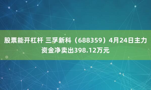 股票能开杠杆 三孚新科（688359）4月24日主力资金净卖出398.12万元