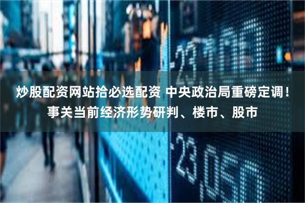 炒股配资网站拾必选配资 中央政治局重磅定调！事关当前经济形势研判、楼市、股市