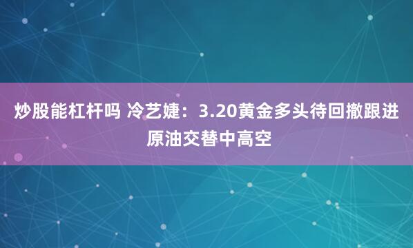 炒股能杠杆吗 冷艺婕：3.20黄金多头待回撤跟进 原油交替中高空