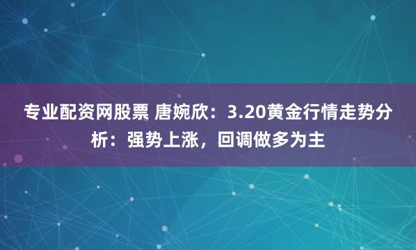 专业配资网股票 唐婉欣：3.20黄金行情走势分析：强势上涨，回调做多为主
