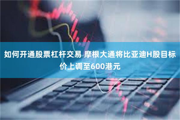 如何开通股票杠杆交易 摩根大通将比亚迪H股目标价上调至600港元