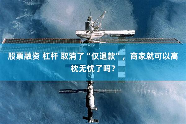 股票融资 杠杆 取消了“仅退款”，商家就可以高枕无忧了吗？