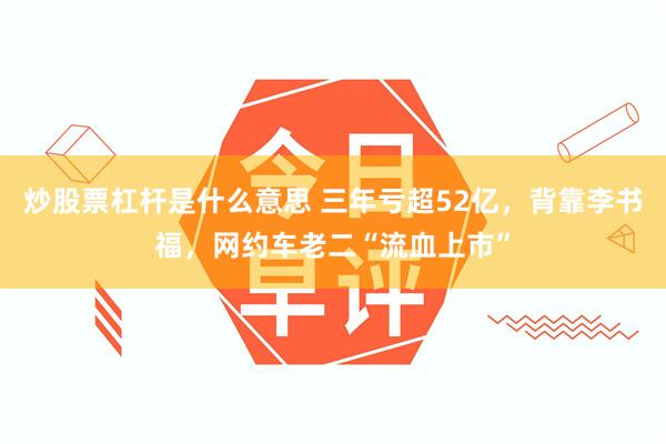 炒股票杠杆是什么意思 三年亏超52亿，背靠李书福，网约车老二“流血上市”