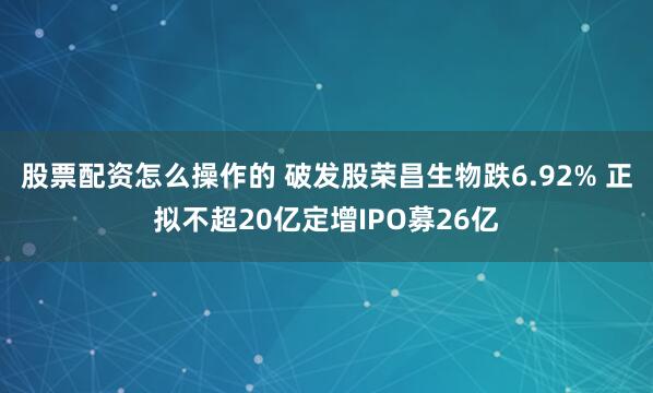 股票配资怎么操作的 破发股荣昌生物跌6.92% 正拟不超20亿定增IPO募26亿