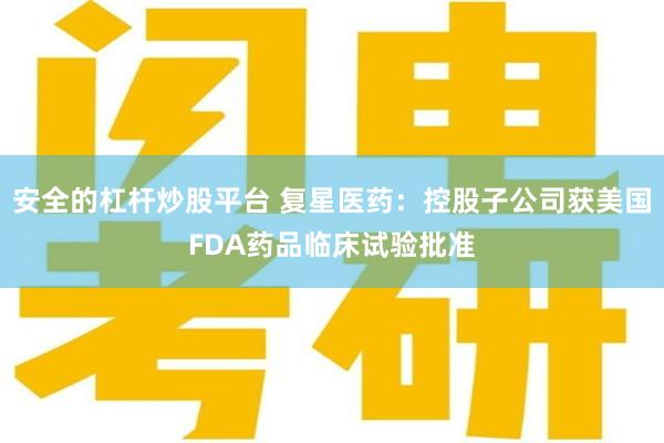 安全的杠杆炒股平台 复星医药：控股子公司获美国FDA药品临床试验批准