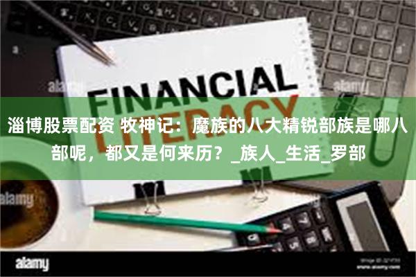淄博股票配资 牧神记：魔族的八大精锐部族是哪八部呢，都又是何来历？_族人_生活_罗部