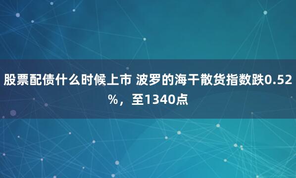 股票配债什么时候上市 波罗的海干散货指数跌0.52%，至1340点