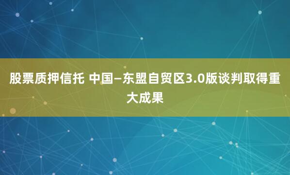 股票质押信托 中国—东盟自贸区3.0版谈判取得重大成果