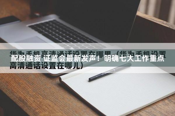 配股融资 证监会最新发声！明确七大工作重点