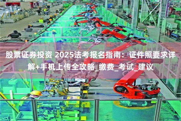 股票证券投资 2025法考报名指南：证件照要求详解+手机上传全攻略_缴费_考试_建议
