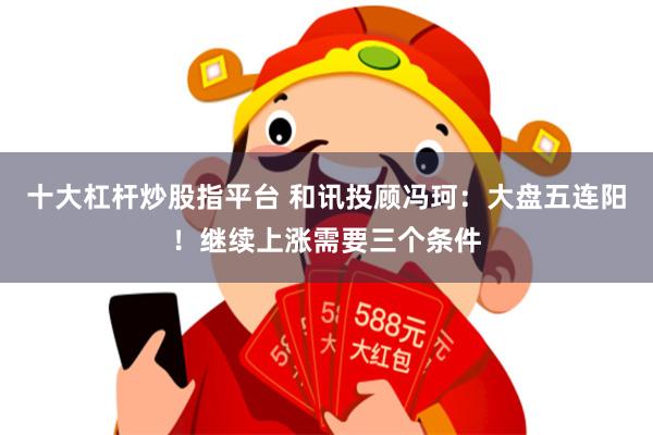 十大杠杆炒股指平台 和讯投顾冯珂：大盘五连阳！继续上涨需要三个条件