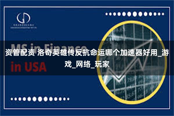 资管配资 洛奇英雄传反抗命运哪个加速器好用_游戏_网络_玩家