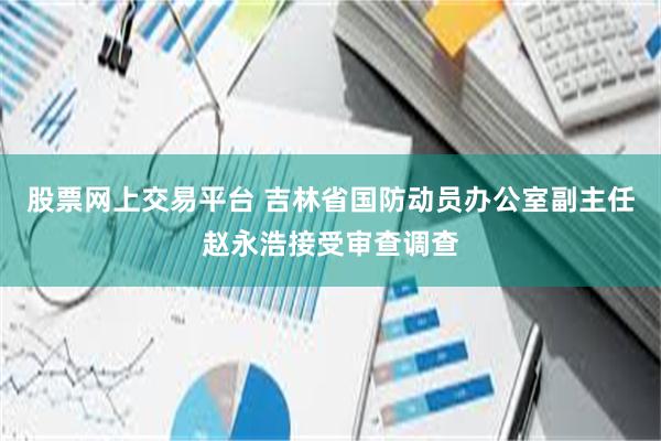 股票网上交易平台 吉林省国防动员办公室副主任赵永浩接受审查调查
