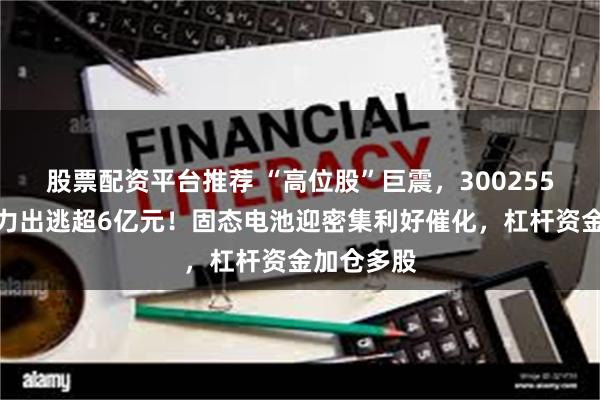 股票配资平台推荐 “高位股”巨震，300255跌停，主力出逃超6亿元！固态电池迎密集利好催化，杠杆资金加仓多股