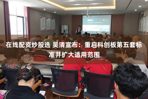 在线配资炒股选 吴清宣布：重启科创板第五套标准并扩大适用范围