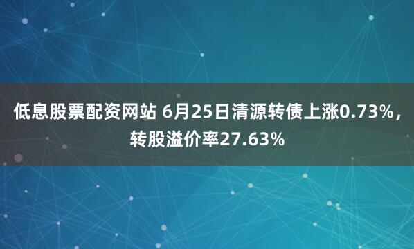 低息股票配资网站 6月25日清源转债上涨0.73%，转股溢价率27.63%