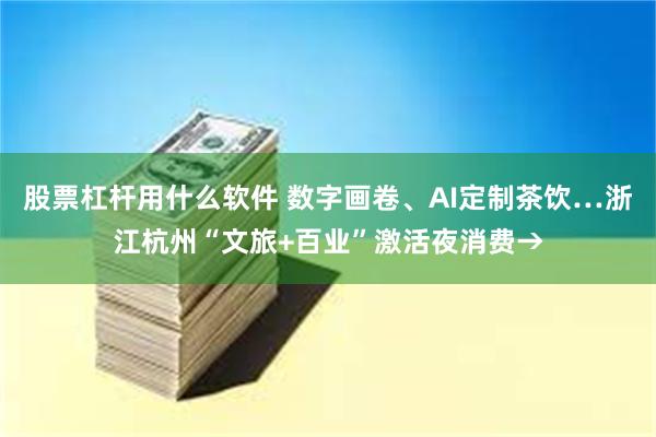 股票杠杆用什么软件 数字画卷、AI定制茶饮…浙江杭州“文旅+百业”激活夜消费→