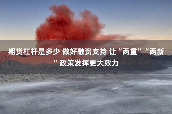 期货杠杆是多少 做好融资支持 让“两重”“两新”政策发挥更大效力