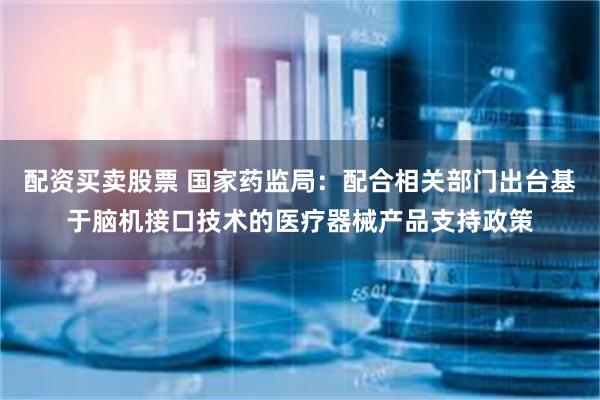 配资买卖股票 国家药监局：配合相关部门出台基于脑机接口技术的医疗器械产品支持政策