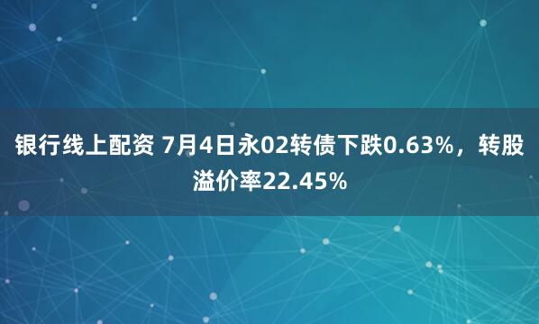 银行线上配资 7月4日永02转债下跌0.63%，转股溢价率22.45%