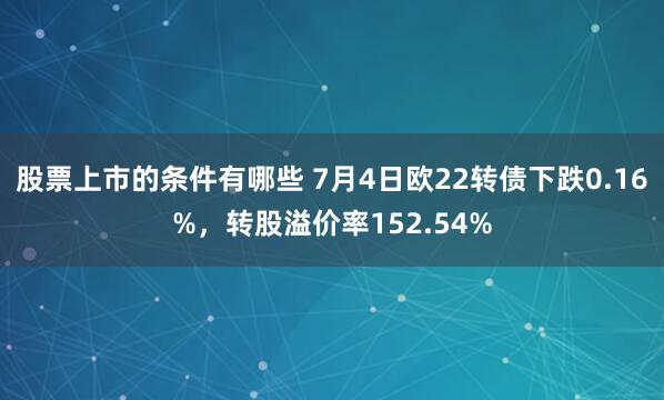 股票上市的条件有哪些 7月4日欧22转债下跌0.16%，转股溢价率152.54%