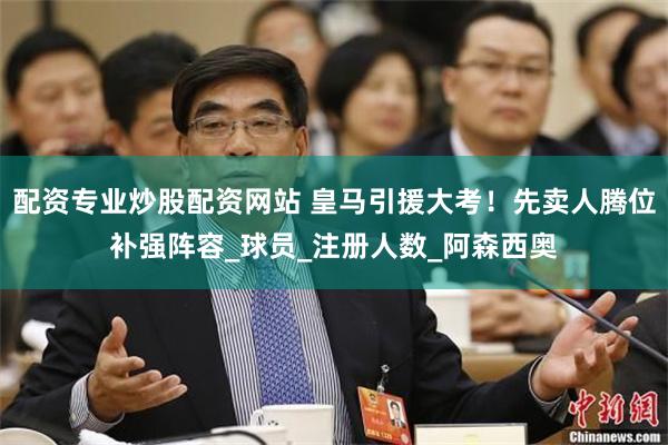 配资专业炒股配资网站 皇马引援大考！先卖人腾位补强阵容_球员_注册人数_阿森西奥