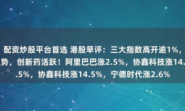 配资炒股平台首选 港股早评：三大指数高开逾1%，科技股普涨，光伏股强势，创新药活跃！阿里巴巴涨2.5%，协鑫科技涨14.5%，宁德时代涨2.6%
