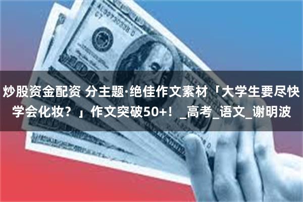 炒股资金配资 分主题·绝佳作文素材「大学生要尽快学会化妆？」作文突破50+！_高考_语文_谢明波