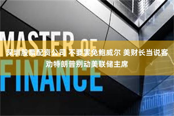 深圳股票配资公司 不要罢免鲍威尔 美财长当说客劝特朗普别动美联储主席