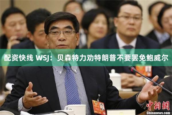 配资快线 WSJ：贝森特力劝特朗普不要罢免鲍威尔