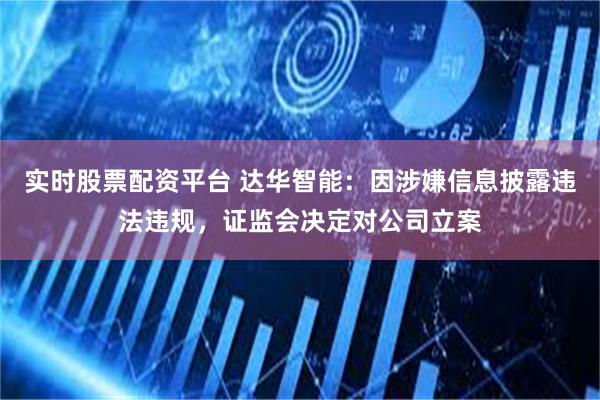 实时股票配资平台 达华智能：因涉嫌信息披露违法违规，证监会决定对公司立案