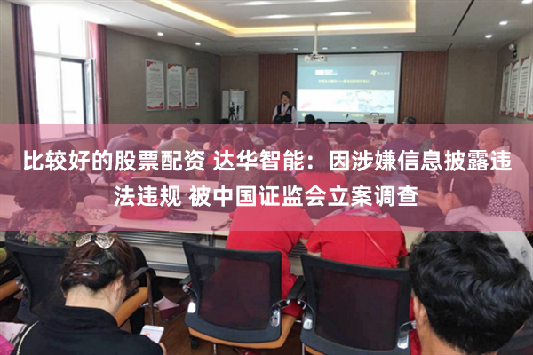 比较好的股票配资 达华智能：因涉嫌信息披露违法违规 被中国证监会立案调查
