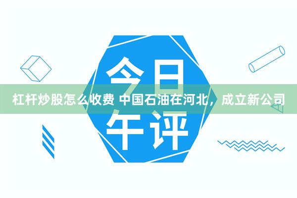 杠杆炒股怎么收费 中国石油在河北，成立新公司