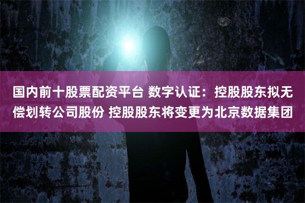国内前十股票配资平台 数字认证：控股股东拟无偿划转公司股份 控股股东将变更为北京数据集团