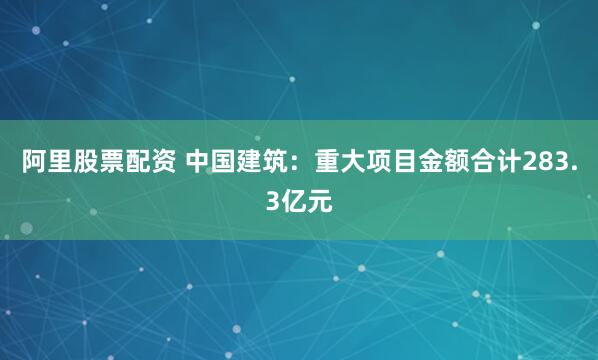 阿里股票配资 中国建筑：重大项目金额合计283.3亿元