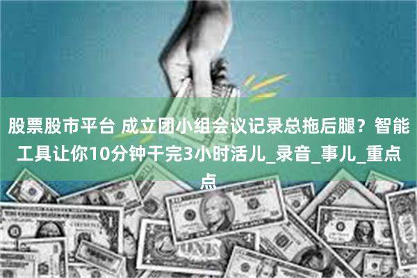 股票股市平台 成立团小组会议记录总拖后腿？智能工具让你10分钟干完3小时活儿_录音_事儿_重点