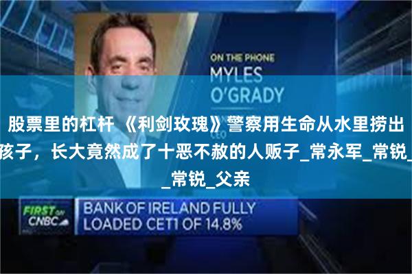 股票里的杠杆 《利剑玫瑰》警察用生命从水里捞出来的孩子，长大竟然成了十恶不赦的人贩子_常永军_常锐_父亲