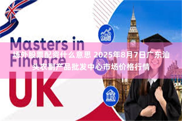 场外股票配资什么意思 2025年8月7日广东汕头农副产品批发中心市场价格行情