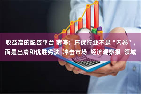 收益高的配资平台 薛涛：环保行业不是“内卷”，而是出清和优胜劣汰_冲击市场_经济观察报_领域