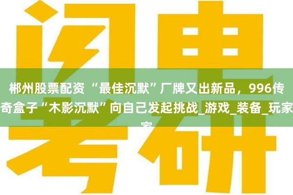 郴州股票配资 “最佳沉默”厂牌又出新品，996传奇盒子“木影沉默”向自己发起挑战_游戏_装备_玩家