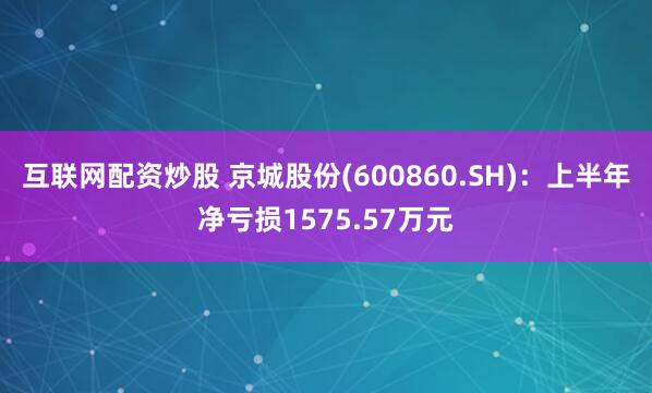 互联网配资炒股 京城股份(600860.SH)：上半年净亏损1575.57万元