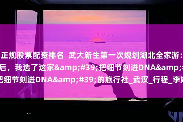 正规股票配资排名  武大新生第一次规划湖北全家游：查遍排名、问秃客服后，我选了这家&#39;把细节刻进DNA&#39;的旅行社_武汉_行程_李姐