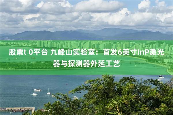股票t 0平台 九峰山实验室：首发6英寸InP激光器与探测器外延工艺