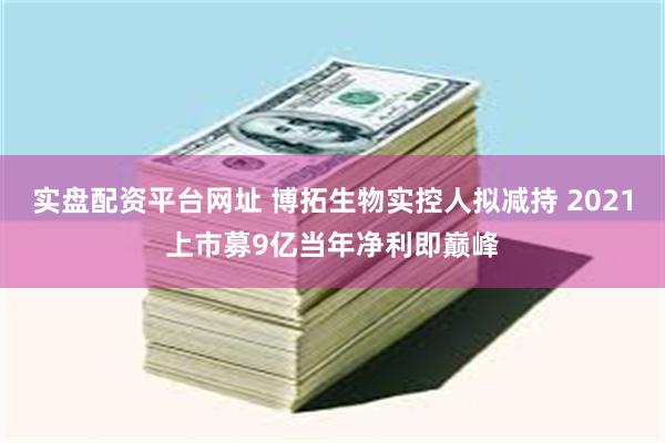 实盘配资平台网址 博拓生物实控人拟减持 2021上市募9亿当年净利即巅峰