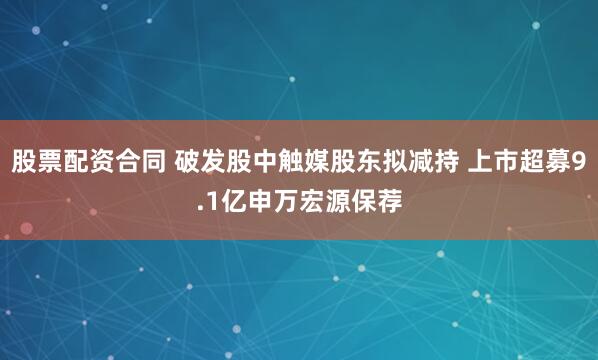 股票配资合同 破发股中触媒股东拟减持 上市超募9.1亿申万宏源保荐