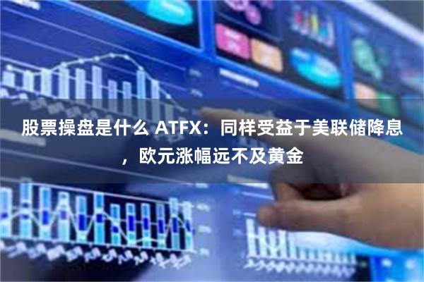 股票操盘是什么 ATFX：同样受益于美联储降息，欧元涨幅远不及黄金